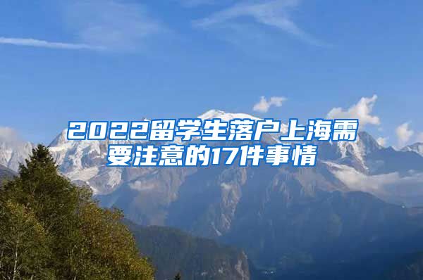 2022留学生落户上海需要注意的17件事情