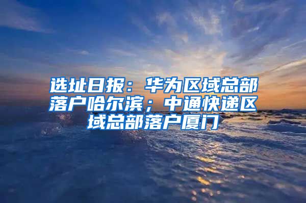 选址日报：华为区域总部落户哈尔滨；中通快递区域总部落户厦门