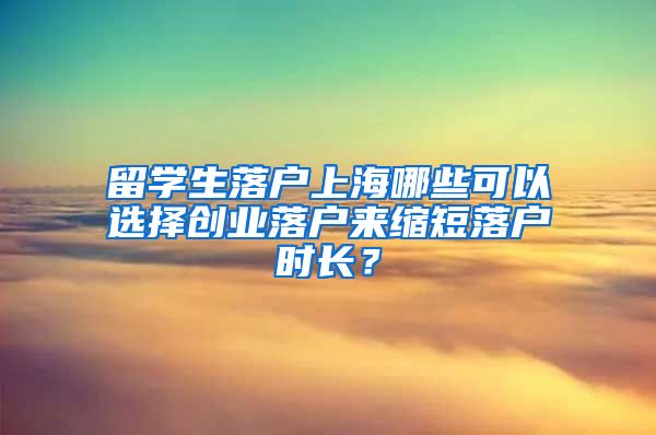 留学生落户上海哪些可以选择创业落户来缩短落户时长？