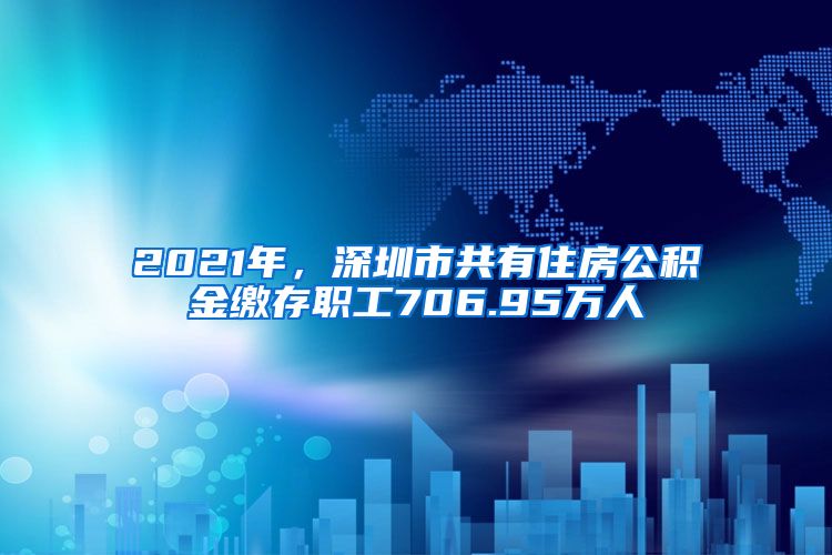 2021年，深圳市共有住房公积金缴存职工706.95万人