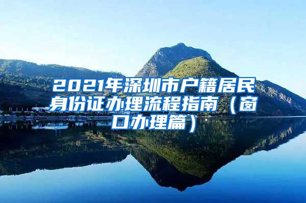 2021年深圳市户籍居民身份证办理流程指南（窗口办理篇）