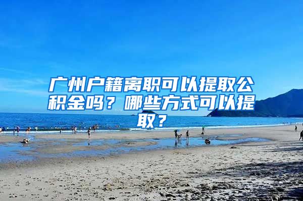 广州户籍离职可以提取公积金吗？哪些方式可以提取？