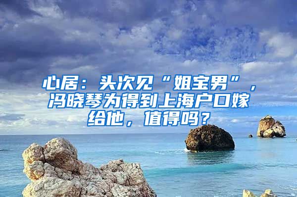 心居：头次见“姐宝男”，冯晓琴为得到上海户口嫁给他，值得吗？