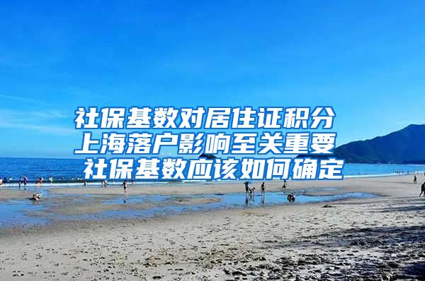 社保基数对居住证积分 上海落户影响至关重要 社保基数应该如何确定