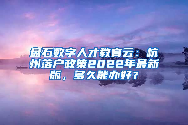 盘石数字人才教育云：杭州落户政策2022年最新版，多久能办好？