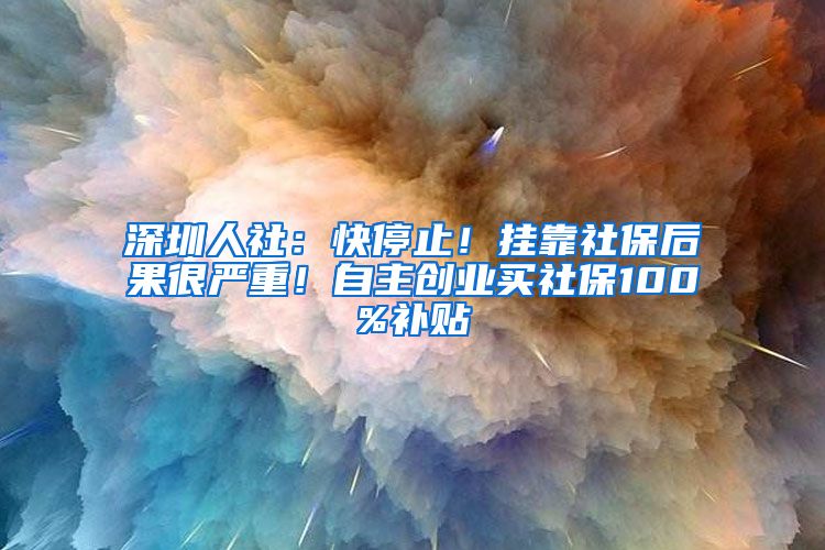 深圳人社：快停止！挂靠社保后果很严重！自主创业买社保100%补贴