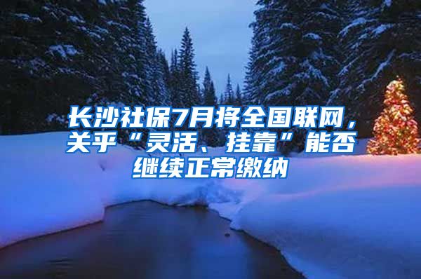 长沙社保7月将全国联网，关乎“灵活、挂靠”能否继续正常缴纳