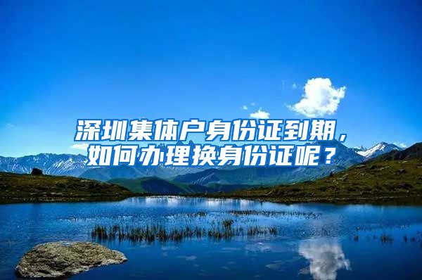 深圳集体户身份证到期，如何办理换身份证呢？