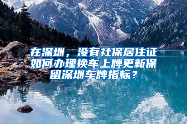 在深圳，没有社保居住证如何办理换车上牌更新保留深圳车牌指标？