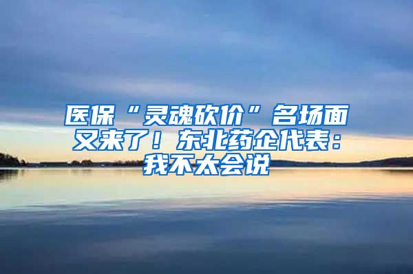 医保“灵魂砍价”名场面又来了！东北药企代表：我不太会说