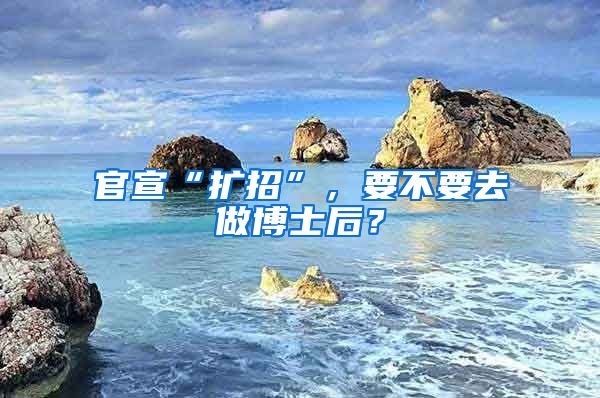 官宣“扩招”，要不要去做博士后？