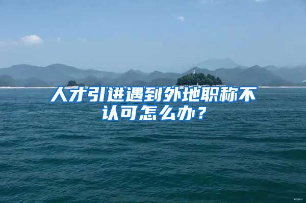 人才引进遇到外地职称不认可怎么办？