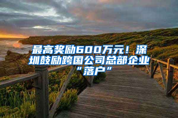 最高奖励600万元！深圳鼓励跨国公司总部企业“落户”