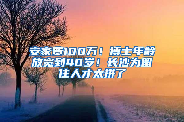 安家费100万！博士年龄放宽到40岁！长沙为留住人才太拼了