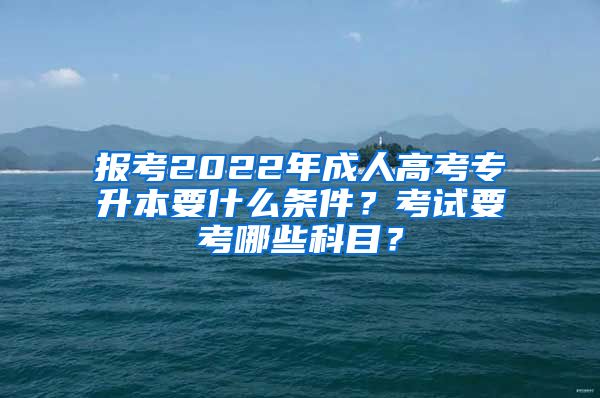 报考2022年成人高考专升本要什么条件？考试要考哪些科目？