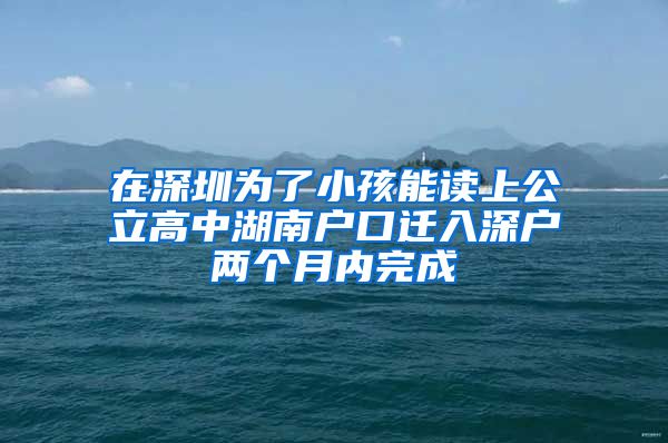 在深圳为了小孩能读上公立高中湖南户口迁入深户两个月内完成