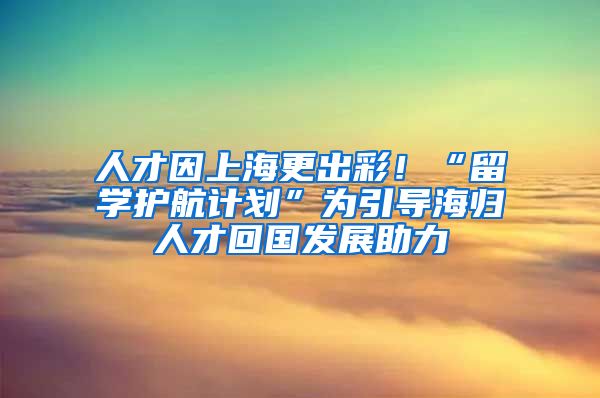 人才因上海更出彩！“留学护航计划”为引导海归人才回国发展助力