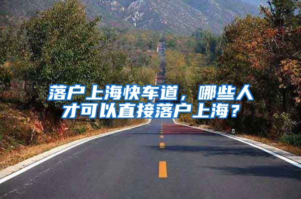 落户上海快车道，哪些人才可以直接落户上海？