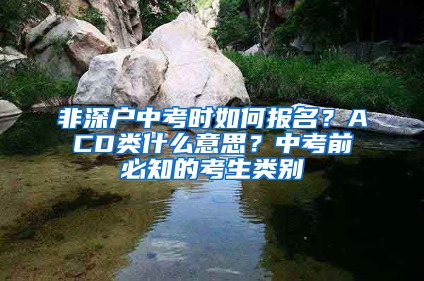 非深户中考时如何报名？ACD类什么意思？中考前必知的考生类别