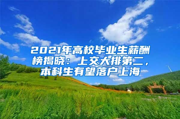 2021年高校毕业生薪酬榜揭晓：上交大排第二，本科生有望落户上海