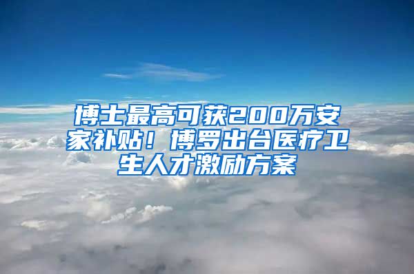 博士最高可获200万安家补贴！博罗出台医疗卫生人才激励方案