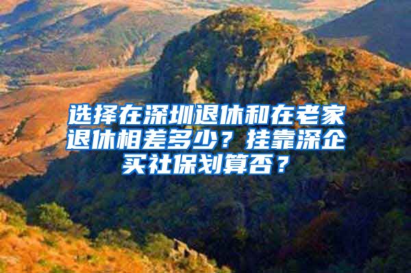 选择在深圳退休和在老家退休相差多少？挂靠深企买社保划算否？