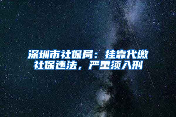 深圳市社保局：挂靠代缴社保违法，严重须入刑