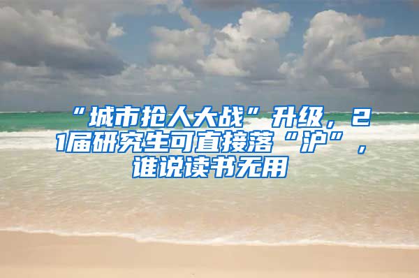 “城市抢人大战”升级，21届研究生可直接落“沪”，谁说读书无用