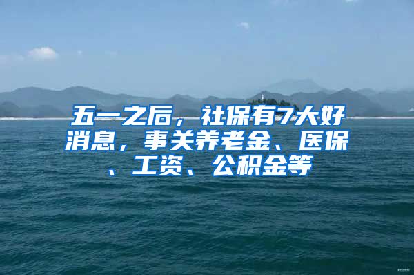 五一之后，社保有7大好消息，事关养老金、医保、工资、公积金等