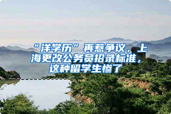 “洋学历”再惹争议，上海更改公务员招录标准，这种留学生惨了