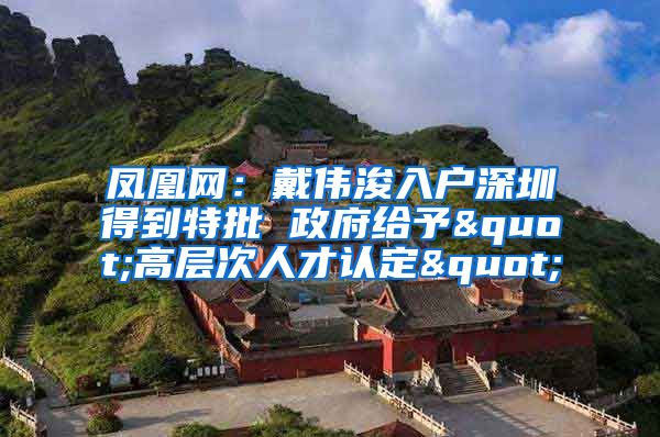 凤凰网：戴伟浚入户深圳得到特批 政府给予"高层次人才认定"