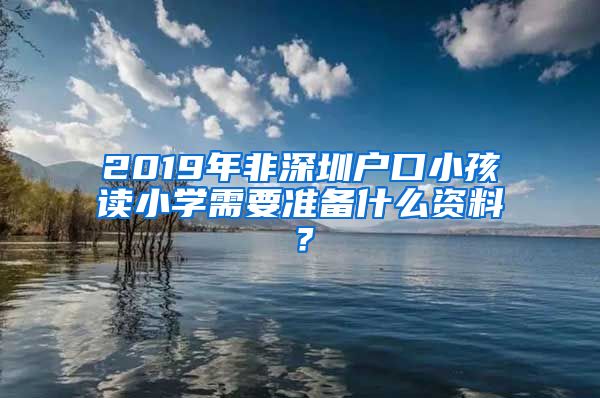 2019年非深圳户口小孩读小学需要准备什么资料？