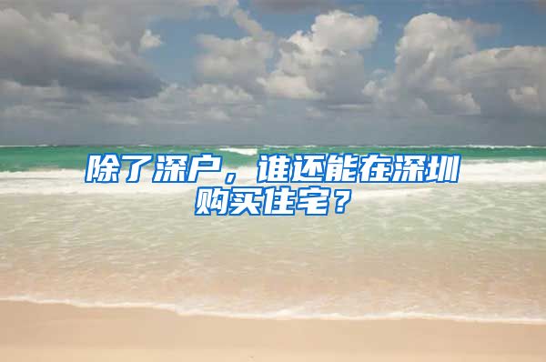 除了深户，谁还能在深圳购买住宅？