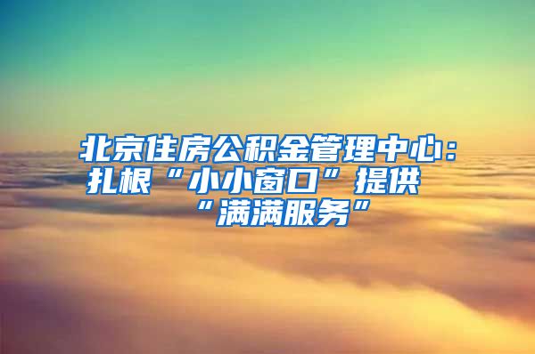 北京住房公积金管理中心：扎根“小小窗口”提供“满满服务”