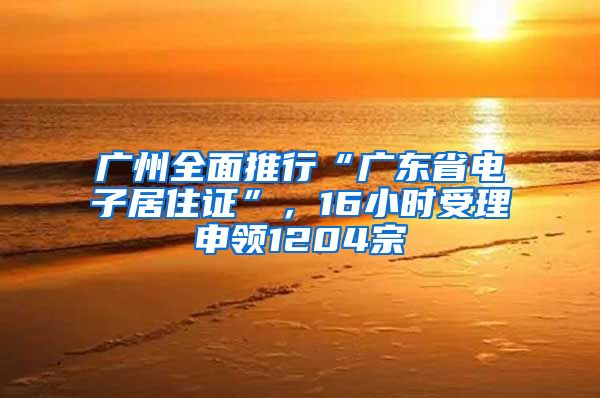 广州全面推行“广东省电子居住证”，16小时受理申领1204宗