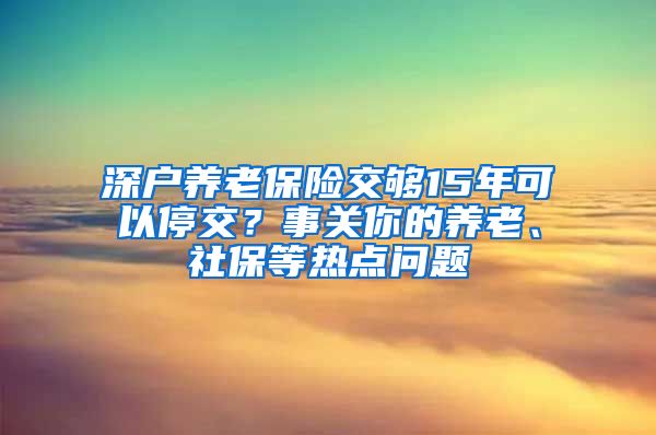 深户养老保险交够15年可以停交？事关你的养老、社保等热点问题