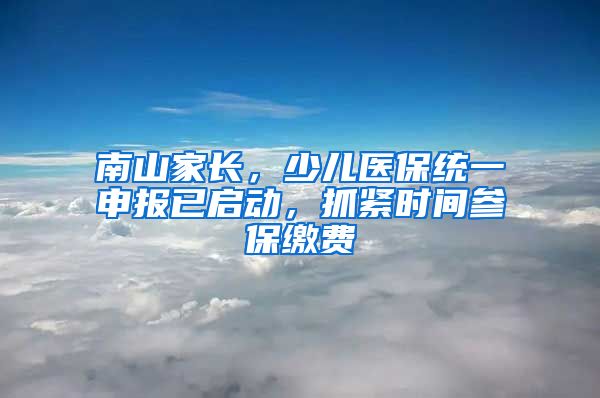 南山家长，少儿医保统一申报已启动，抓紧时间参保缴费