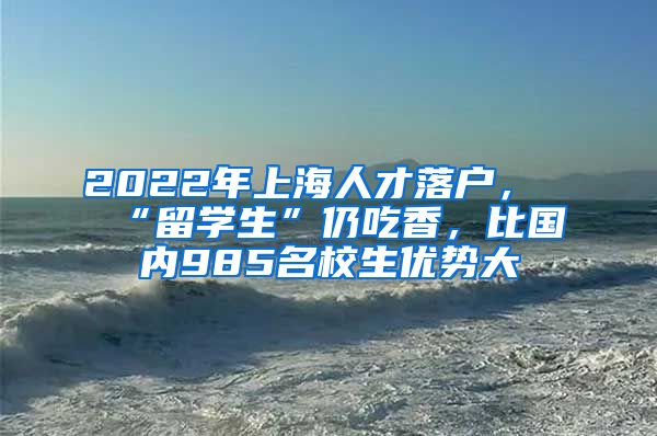 2022年上海人才落户，“留学生”仍吃香，比国内985名校生优势大