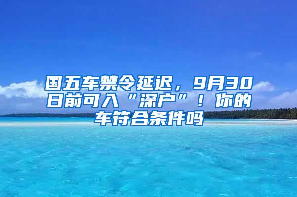 国五车禁令延迟，9月30日前可入“深户”！你的车符合条件吗