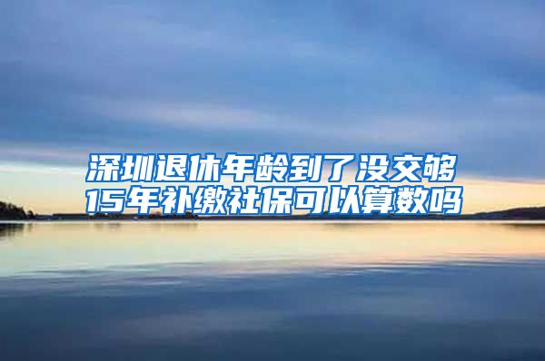 深圳退休年龄到了没交够15年补缴社保可以算数吗