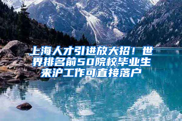 上海人才引进放大招！世界排名前50院校毕业生来沪工作可直接落户