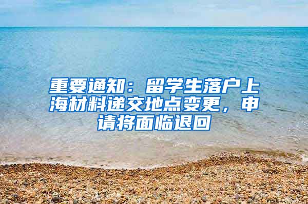 重要通知：留学生落户上海材料递交地点变更，申请将面临退回