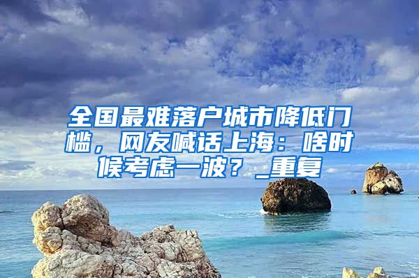 全国最难落户城市降低门槛，网友喊话上海：啥时候考虑一波？_重复