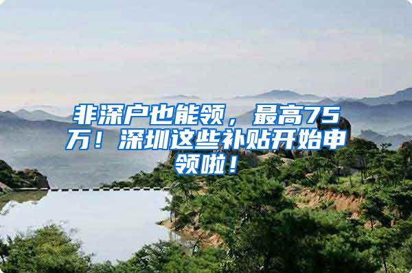 非深户也能领，最高75万！深圳这些补贴开始申领啦！