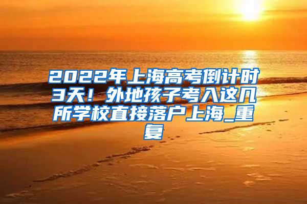 2022年上海高考倒计时3天！外地孩子考入这几所学校直接落户上海_重复