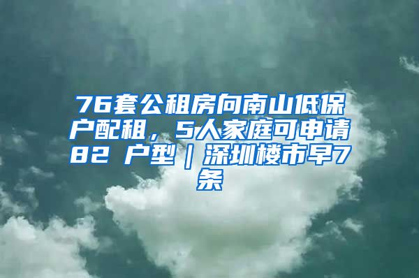 76套公租房向南山低保户配租，5人家庭可申请82㎡户型｜深圳楼市早7条