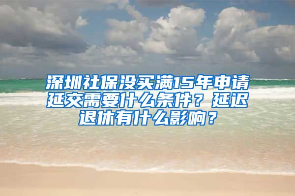 深圳社保没买满15年申请延交需要什么条件？延迟退休有什么影响？