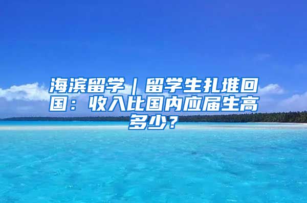 海滨留学｜留学生扎堆回国：收入比国内应届生高多少？