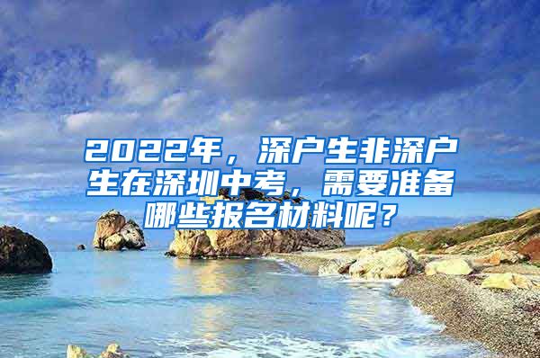 2022年，深户生非深户生在深圳中考，需要准备哪些报名材料呢？