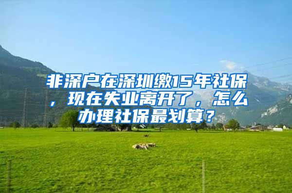 非深户在深圳缴15年社保，现在失业离开了，怎么办理社保最划算？